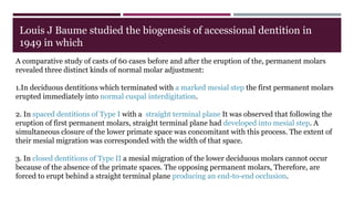 A comparative study of casts of 60 cases before and after the eruption of the, permanent molars
revealed three distinct kinds of normal molar adjustment:
1.In deciduous dentitions which terminated with a marked mesial step the first permanent molars
erupted immediately into normal cuspal interdigitation.
2. In spaced dentitions of Type I with a straight terminal plane It was observed that following the
eruption of first permanent molars, straight terminal plane had developed into mesial step. A
simultaneous closure of the lower primate space was concomitant with this process. The extent of
their mesial migration was corresponded with the width of that space.
3. In closed dentitions of Type II a mesial migration of the lower deciduous molars cannot occur
because of the absence of the primate spaces. The opposing permanent molars, Therefore, are
forced to erupt behind a straight terminal plane producing an end-to-end occlusion.
Louis J Baume studied the biogenesis of accessional dentition in
1949 in which
 