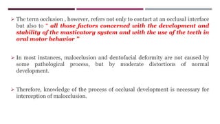  The term occlusion , however, refers not only to contact at an occlusal interface
but also to “ all those factors concerned with the development and
stability of the masticatory system and with the use of the teeth in
oral motor behavior ”
 In most instances, malocclusion and dentofacial deformity are not caused by
some pathological process, but by moderate distortions of normal
development.
 Therefore, knowledge of the process of occlusal development is necessary for
interception of malocclusion.
 
