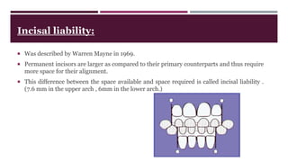 Incisal liability:
 Was described by Warren Mayne in 1969.
 Permanent incisors are larger as compared to their primary counterparts and thus require
more space for their alignment.
 This difference between the space available and space required is called incisal liability .
(7.6 mm in the upper arch , 6mm in the lower arch.)
 