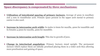 Space discrepancy is compensated by three mechanisms:
 Utilization of interdental spacing of primary incisors: Average of 4mm in maxillary
and 3 mm in mandibular arch. Primate space present in the upper arch mesial to primary
canine is also used.
 Increase in intercanine arch width: In males is 6mm for maxilla, 4mm for mandible and
In females 4.5mm for maxilla, 4mm for mandible.
 Increase in intercanine arch length: This due to growth of jaws.
 Change in interincisal angulation: Primary Incisors stand upright. The permanent
incisors which replace them are labially proclined placing them in a wider arch thus allowing
more proclination and gaining of space.
 