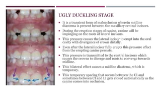 UGLY DUCKLING STAGE
 It is a transient form of malocclusion wherein midline
diastema is present between the maxillary central incisors.
 During the eruption stages of canine, canine will be
impinging on the roots of lateral incisors.
 This pressure causes the lateral incisor to erupt into the oral
cavity with divergence of crown distally.
 Even after the lateral incisor fully erupts this pressure effect
from the erupting canine persists.
 This pressure is transmitted to the central incisors which
causes the crowns to diverge and roots to converge towards
midline.
 This bilateral effect causes a midline diastema, which is
temporary.
 This temporary spacing that occurs between the CI and
sometimes between CI and LI gets closed automatically as the
canine comes into occlusion.
 