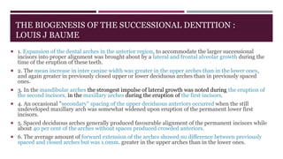 THE BIOGENESIS OF THE SUCCESSIONAL DENTITION :
LOUIS J BAUME
 1. Expansion of the dental arches in the anterior region, to accommodate the larger successional
incisors into proper alignment was brought about by a lateral and frontal alveolar growth during the
time of the eruption of these teeth.
 2. The mean increase in inter canine width was greater in the upper arches than in the lower ones,
and again greater in previously closed upper or lower deciduous arches than in previously spaced
ones.
 3. In the mandibular arches the strongest impulse of lateral growth was noted during the eruption of
the second incisors, in the maxillary arches during the eruption of the first incisors.
 4. An occasional "secondary" spacing of the upper deciduous anteriors occurred when the still
undeveloped maxillary arch was somewhat widened upon eruption of the permanent lower first
incisors.
 5. Spaced deciduous arches generally produced favourable alignment of the permanent incisors while
about 40 per cent of the arches without spaces produced crowded anteriors.
 6. The average amount of forward extension of the arches showed no difference between previously
spaced and closed arches but was 1.0mm. greater in the upper arches than in the lower ones.
 