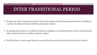 INTER TRANSITIONAL PERIOD
 During the inter transitional period, the dental arches consist of permanent incisors, deciduous
canines, deciduous molars and first permanent molars.
 In maxilla the incisors are labially inclined. In addition to central diastema, there are frequently
other diastema in the maxillary anterior region.
 Initially there is some space between second deciduous molars and first permanent molars.
 