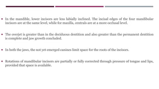  In the mandible, lower incisors are less labially inclined. The incisal edges of the four mandibular
incisors are at the same level, while for maxilla, centrals are at a more occlusal level.
 The overjet is greater than in the deciduous dentition and also greater than the permanent dentition
is complete and jaw growth concluded.
 In both the jaws, the not yet emerged canines limit space for the roots of the incisors.
 Rotations of mandibular incisors are partially or fully corrected through pressure of tongue and lips,
provided that space is available.
 