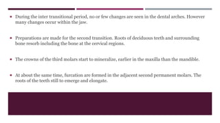  During the inter transitional period, no or few changes are seen in the dental arches. However
many changes occur within the jaw.
 Preparations are made for the second transition. Roots of deciduous teeth and surrounding
bone resorb including the bone at the cervical regions.
 The crowns of the third molars start to mineralize, earlier in the maxilla than the mandible.
 At about the same time, furcation are formed in the adjacent second permanent molars. The
roots of the teeth still to emerge and elongate.
 