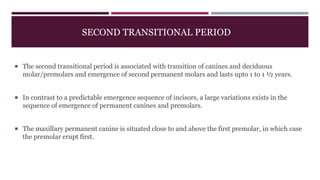 SECOND TRANSITIONAL PERIOD
 The second transitional period is associated with transition of canines and deciduous
molar/premolars and emergence of second permanent molars and lasts upto 1 to 1 ½ years.
 In contrast to a predictable emergence sequence of incisors, a large variations exists in the
sequence of emergence of permanent canines and premolars.
 The maxillary permanent canine is situated close to and above the first premolar, in which case
the premolar erupt first.
 