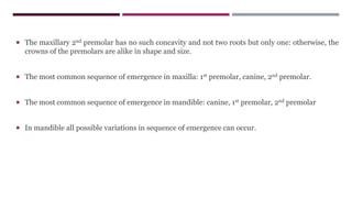 The maxillary 2nd premolar has no such concavity and not two roots but only one: otherwise, the
crowns of the premolars are alike in shape and size.
 The most common sequence of emergence in maxilla: 1st premolar, canine, 2nd premolar.
 The most common sequence of emergence in mandible: canine, 1st premolar, 2nd premolar
 In mandible all possible variations in sequence of emergence can occur.
 