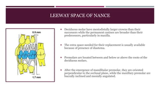 LEEWAY SPACE OF NANCE
 Deciduous molar have mesiodistally larger crowns than their
successors while the permanent canines are broader than their
predecessors, particularly in maxilla.
 The extra space needed for their replacement is usually available
because of presence of diastema.
 Premolars are located between and below or above the roots of the
deciduous molars.
 After the emergence of mandibular premolar, they are oriented
perpendicular to the occlusal plane, while the maxillary premolar are
buccally inclined and mesially angulated.
 