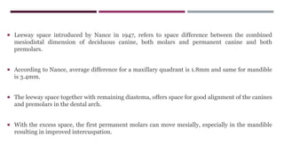  Leeway space introduced by Nance in 1947, refers to space difference between the combined
mesiodistal dimension of deciduous canine, both molars and permanent canine and both
premolars.
 According to Nance, average difference for a maxillary quadrant is 1.8mm and same for mandible
is 3.4mm.
 The leeway space together with remaining diastema, offers space for good alignment of the canines
and premolars in the dental arch.
 With the excess space, the first permanent molars can move mesially, especially in the mandible
resulting in improved intercuspation.
 