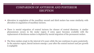 COMPARISON OF ANTERIOR AND POSTERIOR
ERUPTION
 Alteration in angulation of the maxillary second and third molars has some similarity with
alteration in angulation of maxillary incisors.
 There is mesial migration of central incisors for closure of central diastema. A similar
phenomenon occurs in the molar region if extra space becomes available with the
replacement of deciduous molars is depleted by mesial migration of the permanent molars.
 The three molars erupt in the interval of 6 years while the jaw continues to grow posteriorly.
In the anterior region, lateral incisors emerge 1 year after the central incisors and jaw growth
is negligible
 