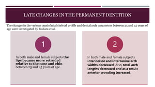 LATE CHANGES IN THE PERMANENT DENTITION
In both male and female subjects the
lips became more retruded
relative to the nose and chin
between 25 and 45 years of age.
1
In both male and female subjects
interincisor and intercanine arch
widths decreased. Also, total arch
lengths decreased and as a result
anterior crowding increased.
2
The changes in the various craniofacial skeletal profile and dental arch parameters between 25 and 45 years of
age were investigated by Bishara et al.
 