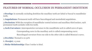 1.Overlap: In normally occluding dentition the maxillary teeth are labial or buccal to mandibular
teeth.
2.Angulations: Permanent teeth will have buccolingual and mesiodistal angulations.
3.Occlusion: With the exception of mandibular central incisors and maxillary third molars, each
permanent tooth occludes with two teeth.
4.Arch Curvature: Anteroposterior curvature in the mandibular arch is called curve of spee.
Corresponding curve in the maxillary arch is called compensating curve.
Buccolingual curvature from one side to the other side is called Monson’s curve.
5.Overbite: Normal is 10-30%
6. Overjet: 1-3 mm
7.Molar Relationship: Class I molar is ideal.
FEATURES OF NORMAL OCCLUSION IN PERMANENT DENTITION
 