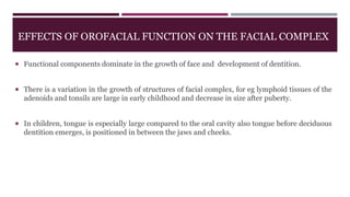 EFFECTS OF OROFACIAL FUNCTION ON THE FACIAL COMPLEX
 Functional components dominate in the growth of face and development of dentition.
 There is a variation in the growth of structures of facial complex, for eg lymphoid tissues of the
adenoids and tonsils are large in early childhood and decrease in size after puberty.
 In children, tongue is especially large compared to the oral cavity also tongue before deciduous
dentition emerges, is positioned in between the jaws and cheeks.
 