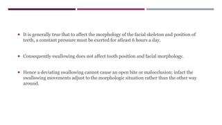  It is generally true that to affect the morphology of the facial skeleton and position of
teeth, a constant pressure must be exerted for atleast 6 hours a day.
 Consequently swallowing does not affect tooth position and facial morphology.
 Hence a deviating swallowing cannot cause an open bite or malocclusion; infact the
swallowing movements adjust to the morphologic situation rather than the other way
around.
 