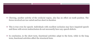  Chewing, another activity of the orofacial region, also has no effect on tooth position. The
forces involved are too varied and too short in duration
 This is true even for speech. Individuals with excellent occlusion may have impaired speech
and those with severe malocclusion do not necessarily have any speech defects.
 In conclusion, in the short term, functional activities adapt to the form, while in the long
term, functional activities affect the structural form.
 