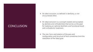 CONCLUSION
 An ideal occlusion, as defined in dentistry, is not
encountered often.
 An ideal occlusion is a concept created and accepted
by dentists and orthodontists that serves as the goal
for realizing an optimal Aesthetic and functional result
with orthodontic treatment.
 The size, form and relation of the jaws and
configuration and structure of face sometimes limit the
realization of the ideal goal.
 