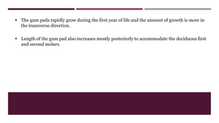  The gum pads rapidly grow during the first year of life and the amount of growth is more in
the transverse direction.
 Length of the gum pad also increases mostly posteriorly to accommodate the deciduous first
and second molars.
 