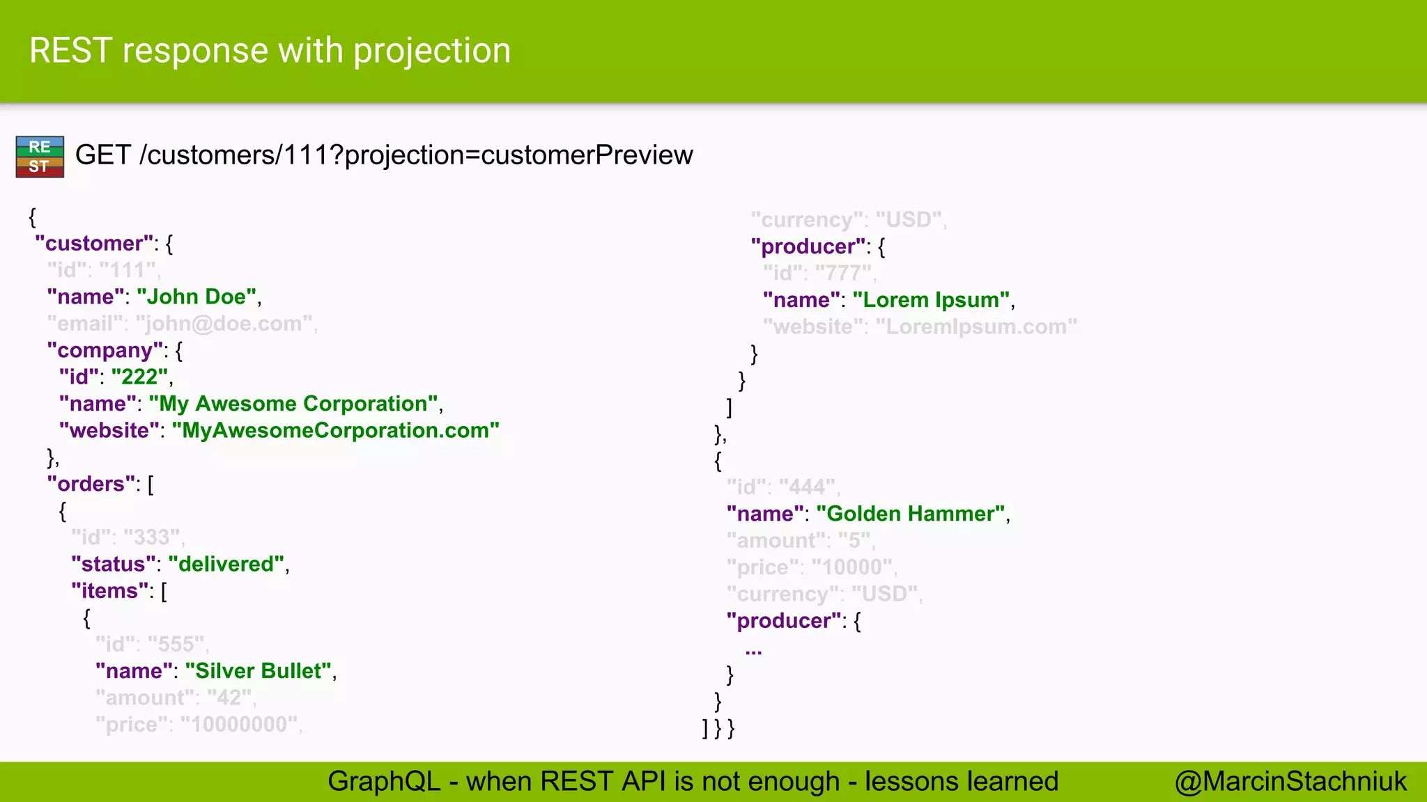 REST response with projection GET /customers/111?projection=customerPreview { "customer": { "id": "111", "name": "John Doe", "email": "john@doe.com", "company": { "id": "222", "name": "My Awesome Corporation", "website": "MyAwesomeCorporation.com" }, "orders": [ { "id": "333", "status": "delivered", "items": [ { "id": "555", "name": "Silver Bullet", "amount": "42", "price": "10000000", "currency": "USD", "producer": { "id": "777", "name": "Lorem Ipsum", "website": "LoremIpsum.com" } } ] }, { "id": "444", "name": "Golden Hammer", "amount": "5", "price": "10000", "currency": "USD", "producer": { ... } } ] } } RE ST @MarcinStachniukGraphQL - when REST API is not enough - lessons learned 