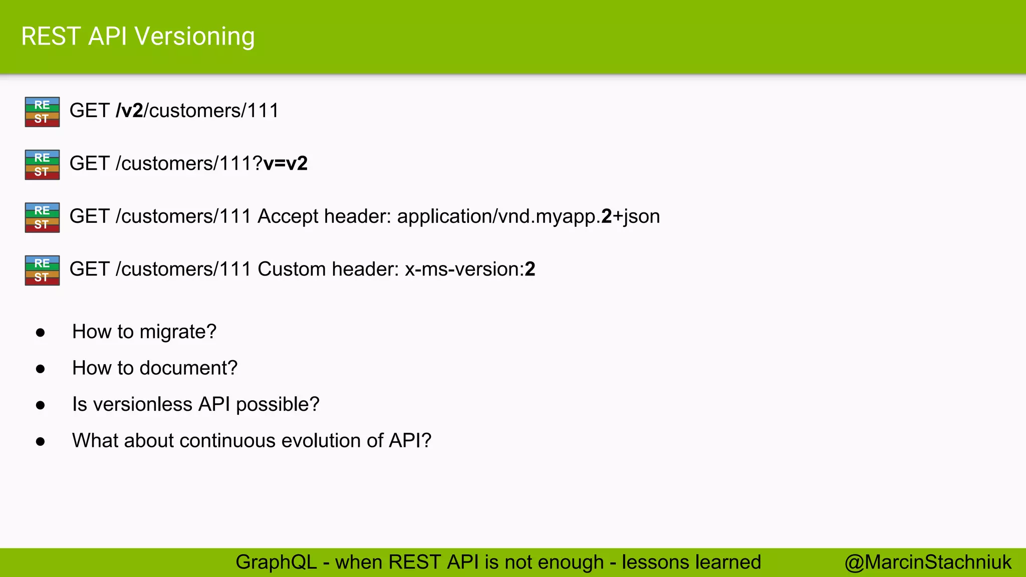 REST API Versioning GET /v2/customers/111RE ST @MarcinStachniukGraphQL - when REST API is not enough - lessons learned GET /customers/111?v=v2RE ST GET /customers/111 Accept header: application/vnd.myapp.2+jsonRE ST GET /customers/111 Custom header: x-ms-version:2RE ST ● How to migrate? ● How to document? ● Is versionless API possible? ● What about continuous evolution of API? 