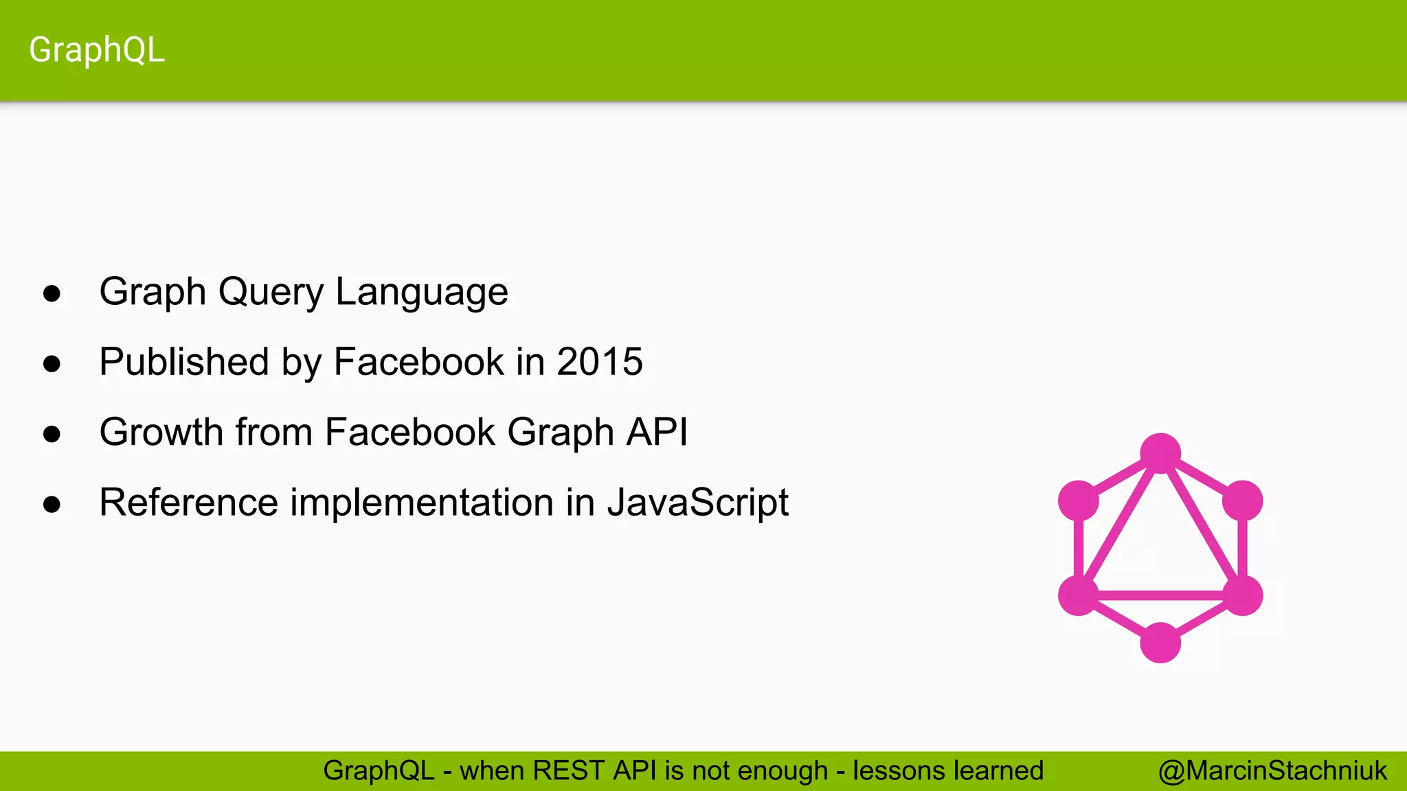 GraphQL ● Graph Query Language ● Published by Facebook in 2015 ● Growth from Facebook Graph API ● Reference implementation in JavaScript @MarcinStachniukGraphQL - when REST API is not enough - lessons learned 