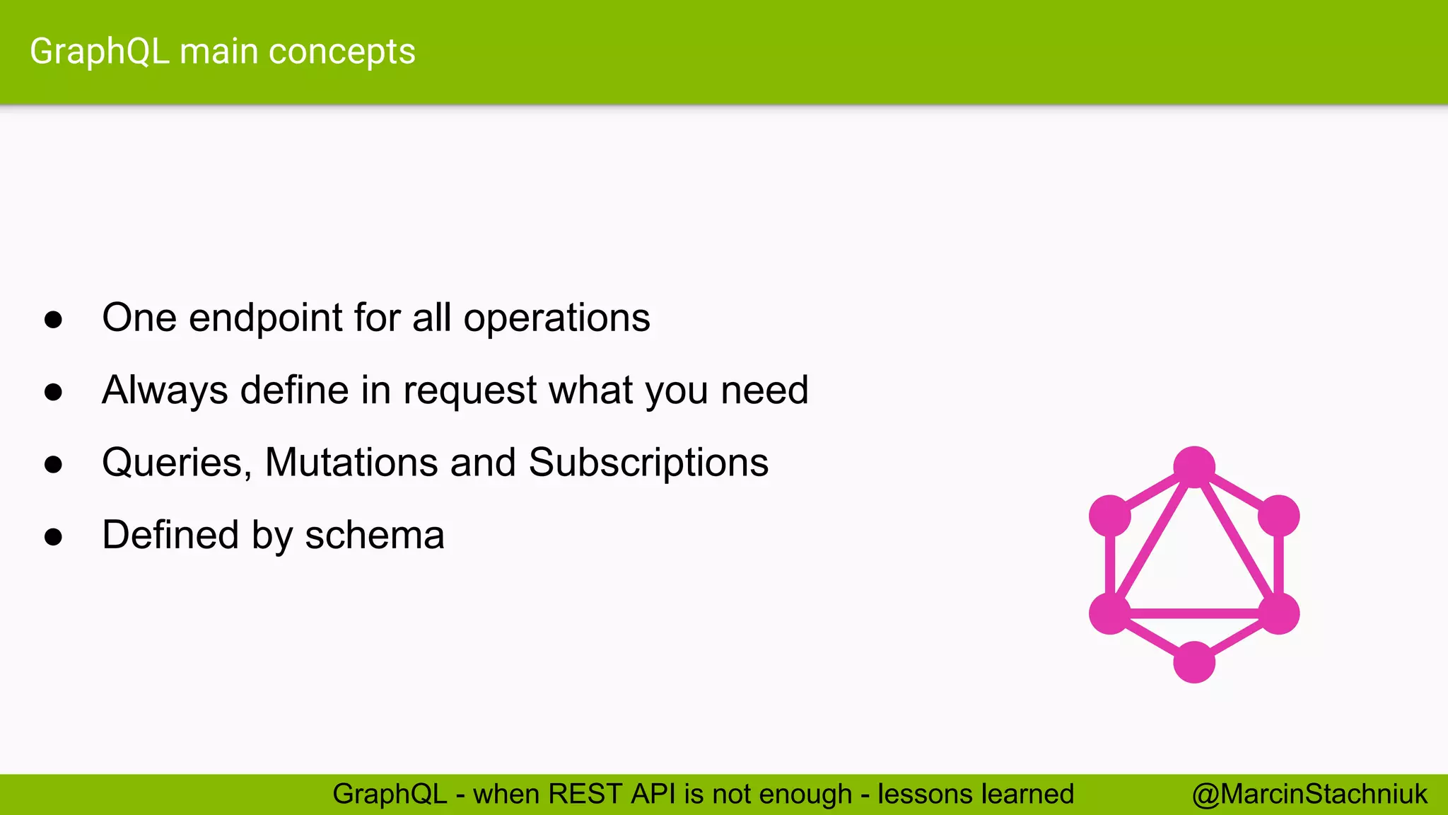 GraphQL main concepts ● One endpoint for all operations ● Always define in request what you need ● Queries, Mutations and Subscriptions ● Defined by schema @MarcinStachniukGraphQL - when REST API is not enough - lessons learned 
