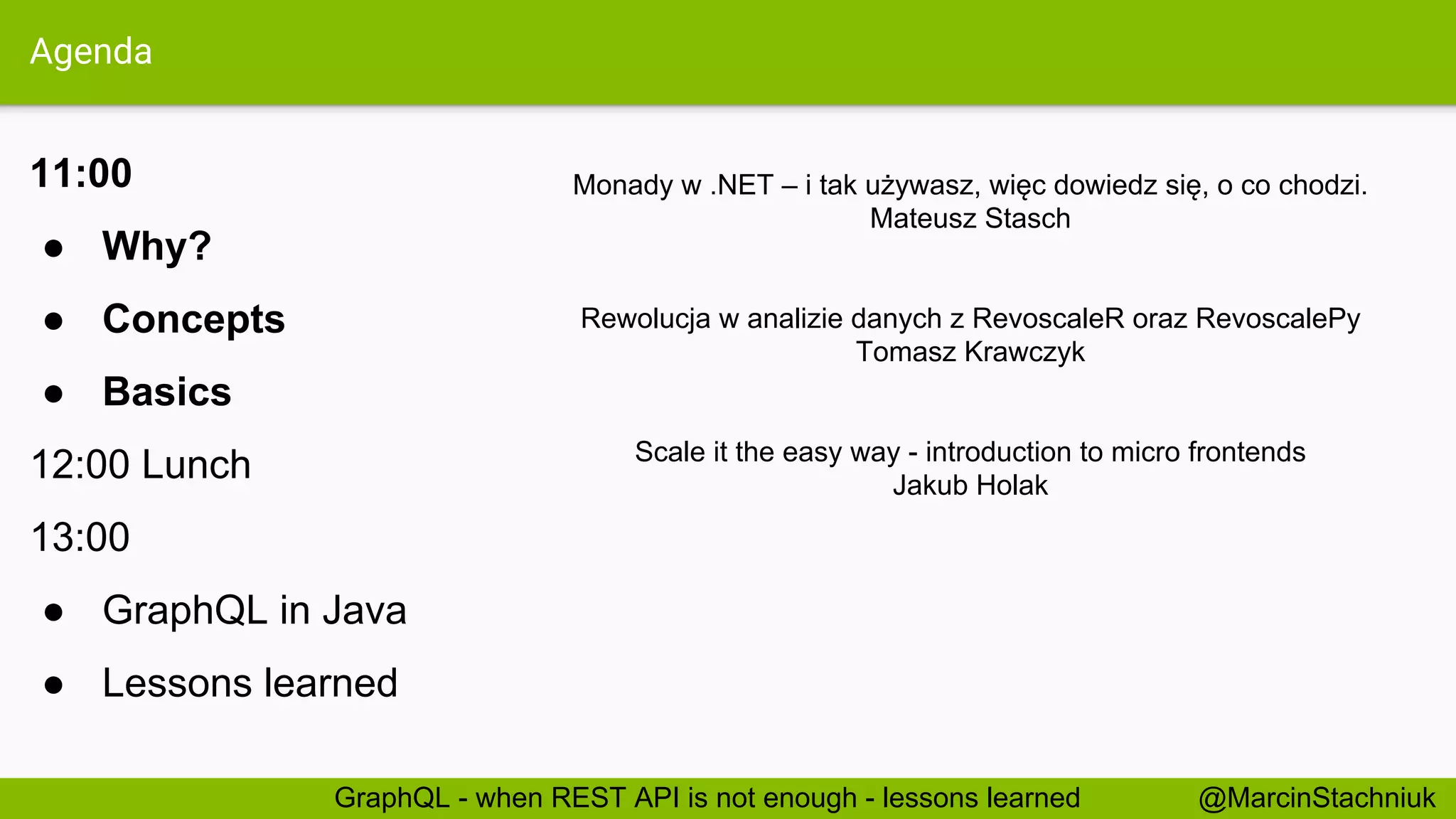 Agenda 11:00 ● Why? ● Concepts ● Basics 12:00 Lunch 13:00 ● GraphQL in Java ● Lessons learned @MarcinStachniukGraphQL - when REST API is not enough - lessons learned Monady w .NET – i tak używasz, więc dowiedz się, o co chodzi. Mateusz Stasch Rewolucja w analizie danych z RevoscaleR oraz RevoscalePy Tomasz Krawczyk Scale it the easy way - introduction to micro frontends Jakub Holak 