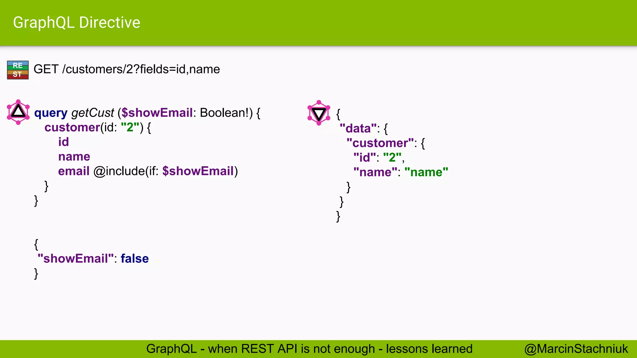 GraphQL Directive GET /customers/2?fields=id,name { "data": { "customer": { "id": "2", "name": "name" } } } query getCust ($showEmail: Boolean!) { customer(id: "2") { id name email @include(if: $showEmail) } } { "showEmail": false } RE ST @MarcinStachniukGraphQL - when REST API is not enough - lessons learned 