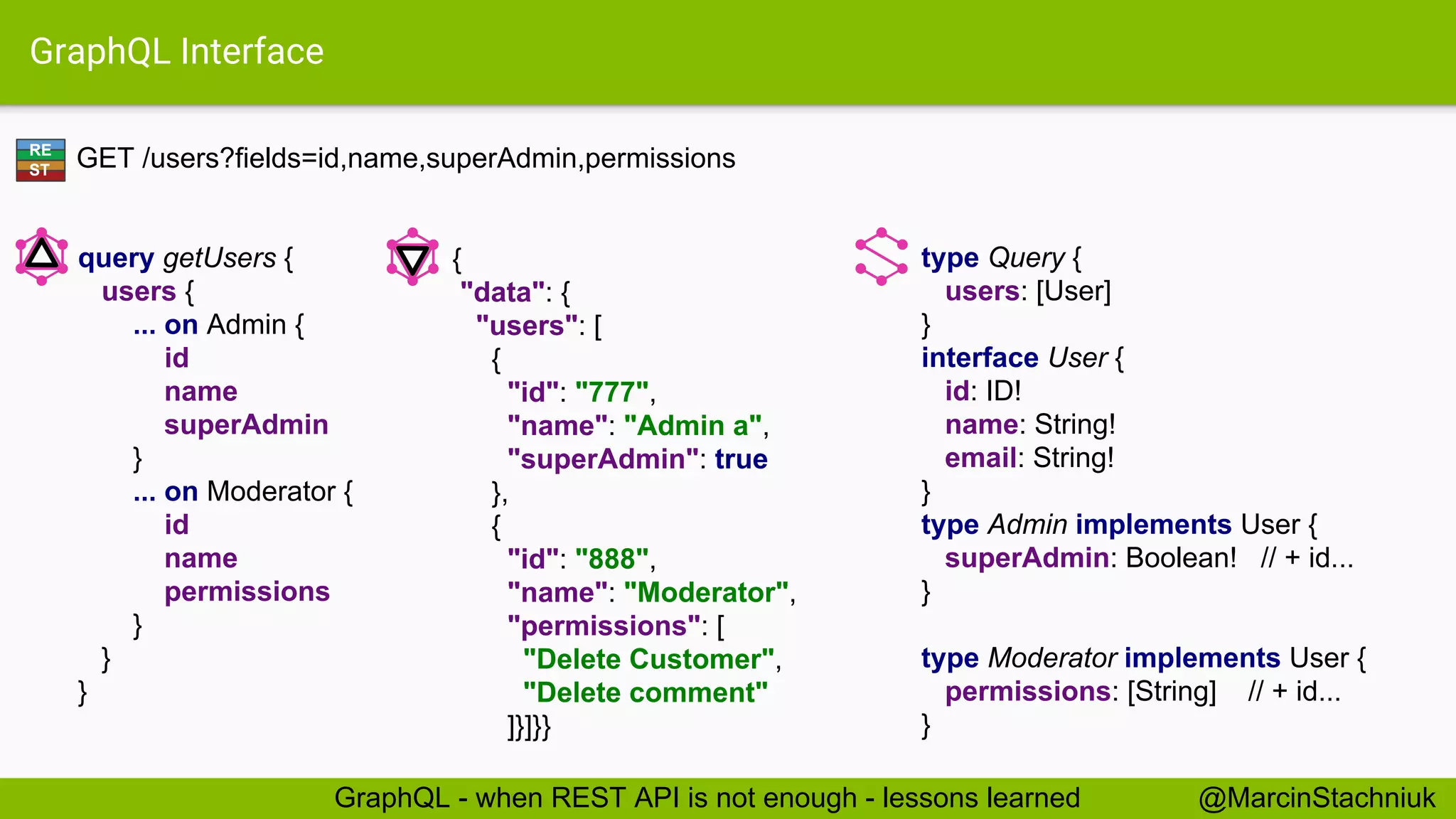 GraphQL Interface GET /users?fields=id,name,superAdmin,permissions type Query { users: [User] } interface User { id: ID! name: String! email: String! } type Admin implements User { superAdmin: Boolean! // + id... } type Moderator implements User { permissions: [String] // + id... } { "data": { "users": [ { "id": "777", "name": "Admin a", "superAdmin": true }, { "id": "888", "name": "Moderator", "permissions": [ "Delete Customer", "Delete comment" ]}]}} query getUsers { users { ... on Admin { id name superAdmin } ... on Moderator { id name permissions } } } RE ST @MarcinStachniukGraphQL - when REST API is not enough - lessons learned 