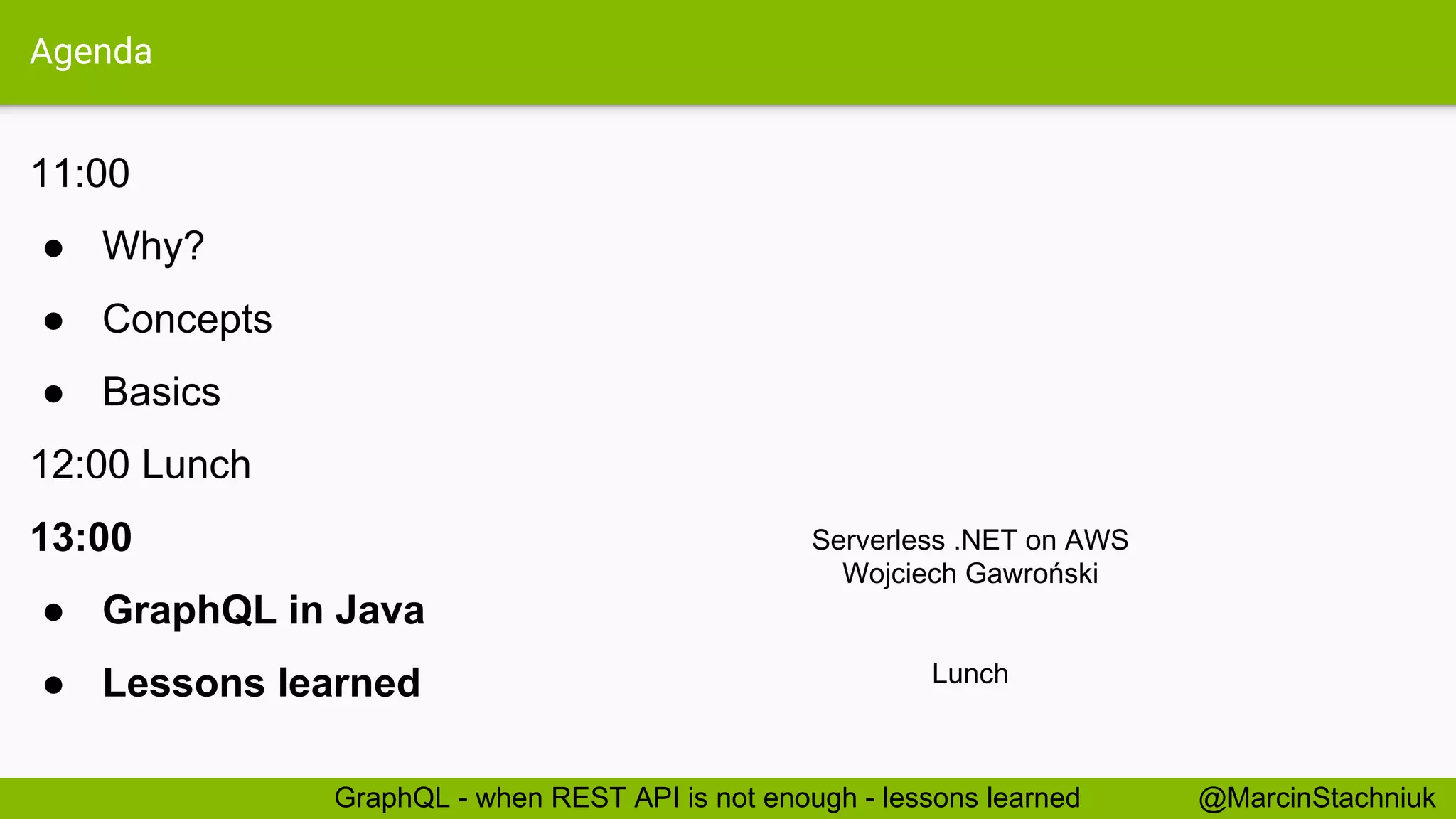 Agenda 11:00 ● Why? ● Concepts ● Basics 12:00 Lunch 13:00 ● GraphQL in Java ● Lessons learned @MarcinStachniukGraphQL - when REST API is not enough - lessons learned Serverless .NET on AWS Wojciech Gawroński Lunch 