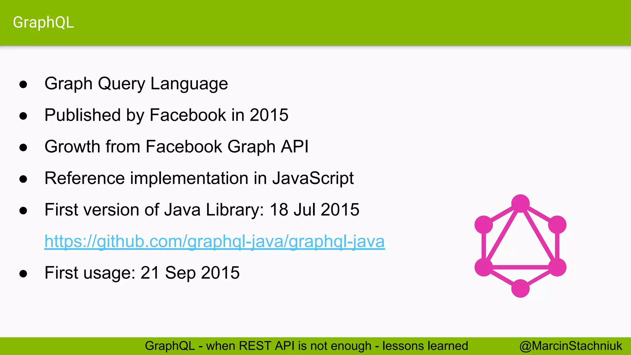 GraphQL ● Graph Query Language ● Published by Facebook in 2015 ● Growth from Facebook Graph API ● Reference implementation in JavaScript ● First version of Java Library: 18 Jul 2015 https://github.com/graphql-java/graphql-java ● First usage: 21 Sep 2015 @MarcinStachniukGraphQL - when REST API is not enough - lessons learned 