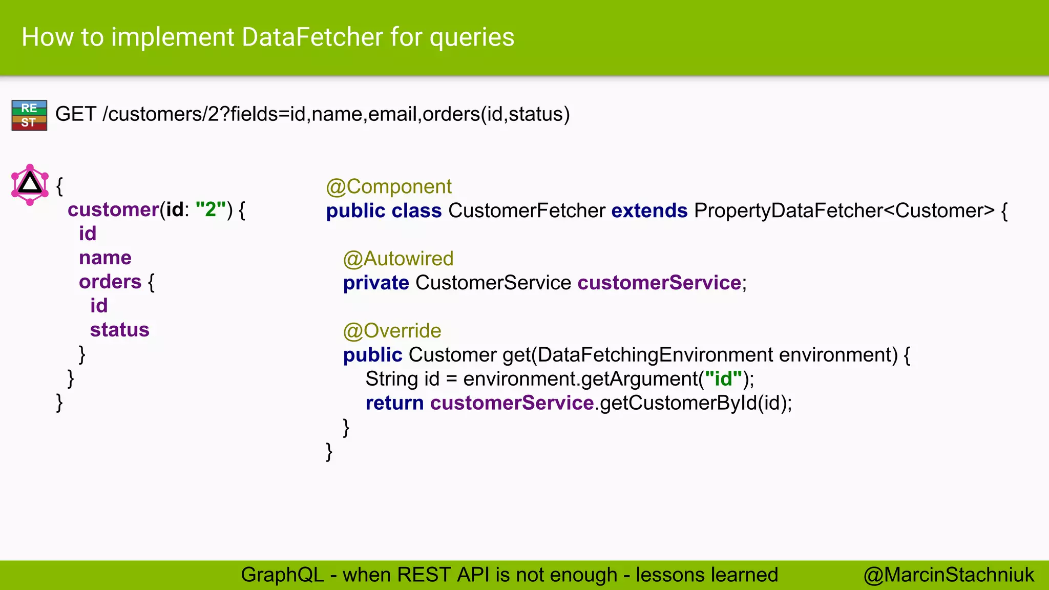 How to implement DataFetcher for queries GET /customers/2?fields=id,name,email,orders(id,status) @Component public class CustomerFetcher extends PropertyDataFetcher<Customer> { @Autowired private CustomerService customerService; @Override public Customer get(DataFetchingEnvironment environment) { String id = environment.getArgument("id"); return customerService.getCustomerById(id); } } RE ST { customer(id: "2") { id name orders { id status } } } @MarcinStachniukGraphQL - when REST API is not enough - lessons learned 