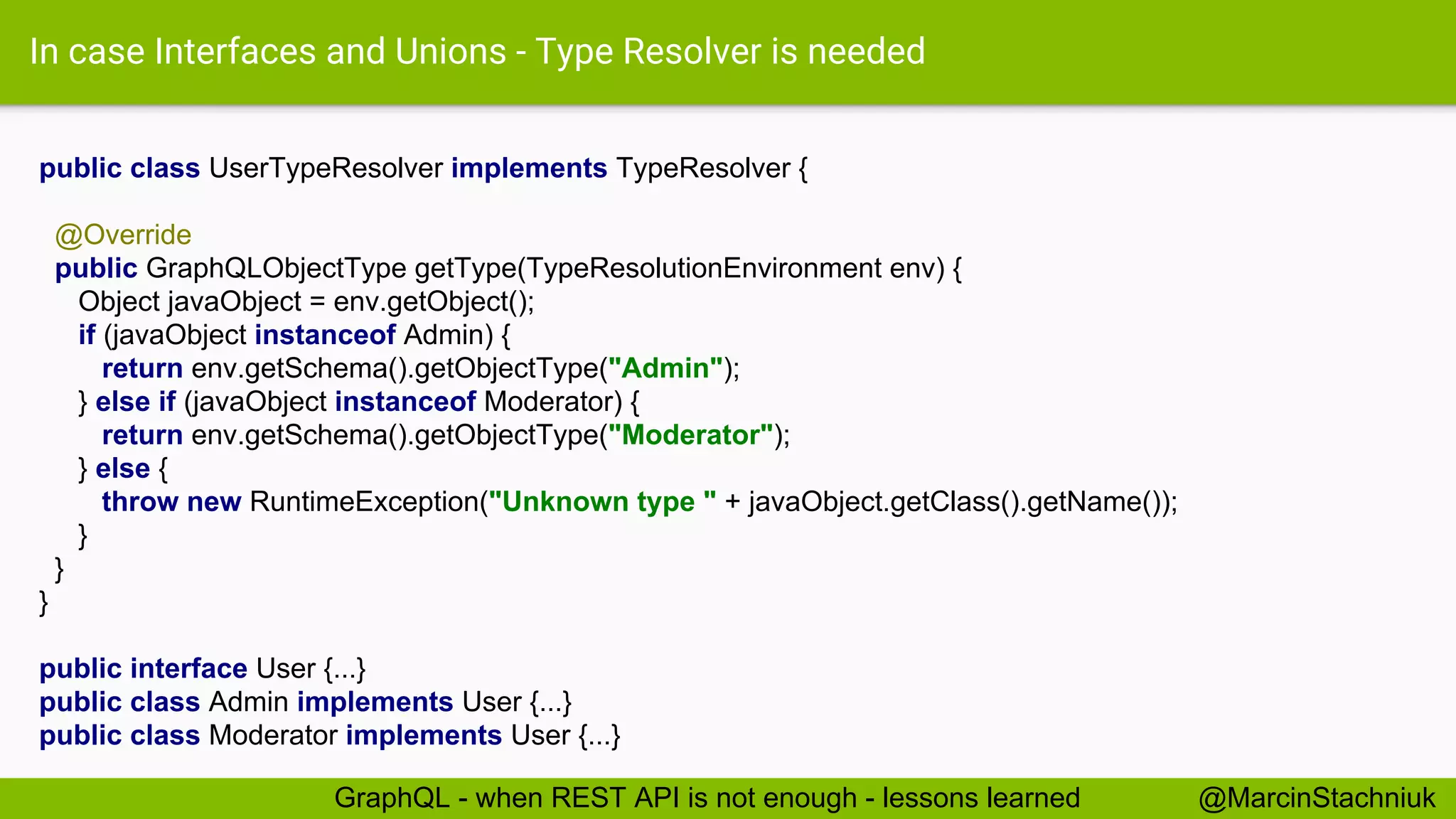 In case Interfaces and Unions - Type Resolver is needed public class UserTypeResolver implements TypeResolver { @Override public GraphQLObjectType getType(TypeResolutionEnvironment env) { Object javaObject = env.getObject(); if (javaObject instanceof Admin) { return env.getSchema().getObjectType("Admin"); } else if (javaObject instanceof Moderator) { return env.getSchema().getObjectType("Moderator"); } else { throw new RuntimeException("Unknown type " + javaObject.getClass().getName()); } } } public interface User {...} public class Admin implements User {...} public class Moderator implements User {...} @MarcinStachniukGraphQL - when REST API is not enough - lessons learned 
