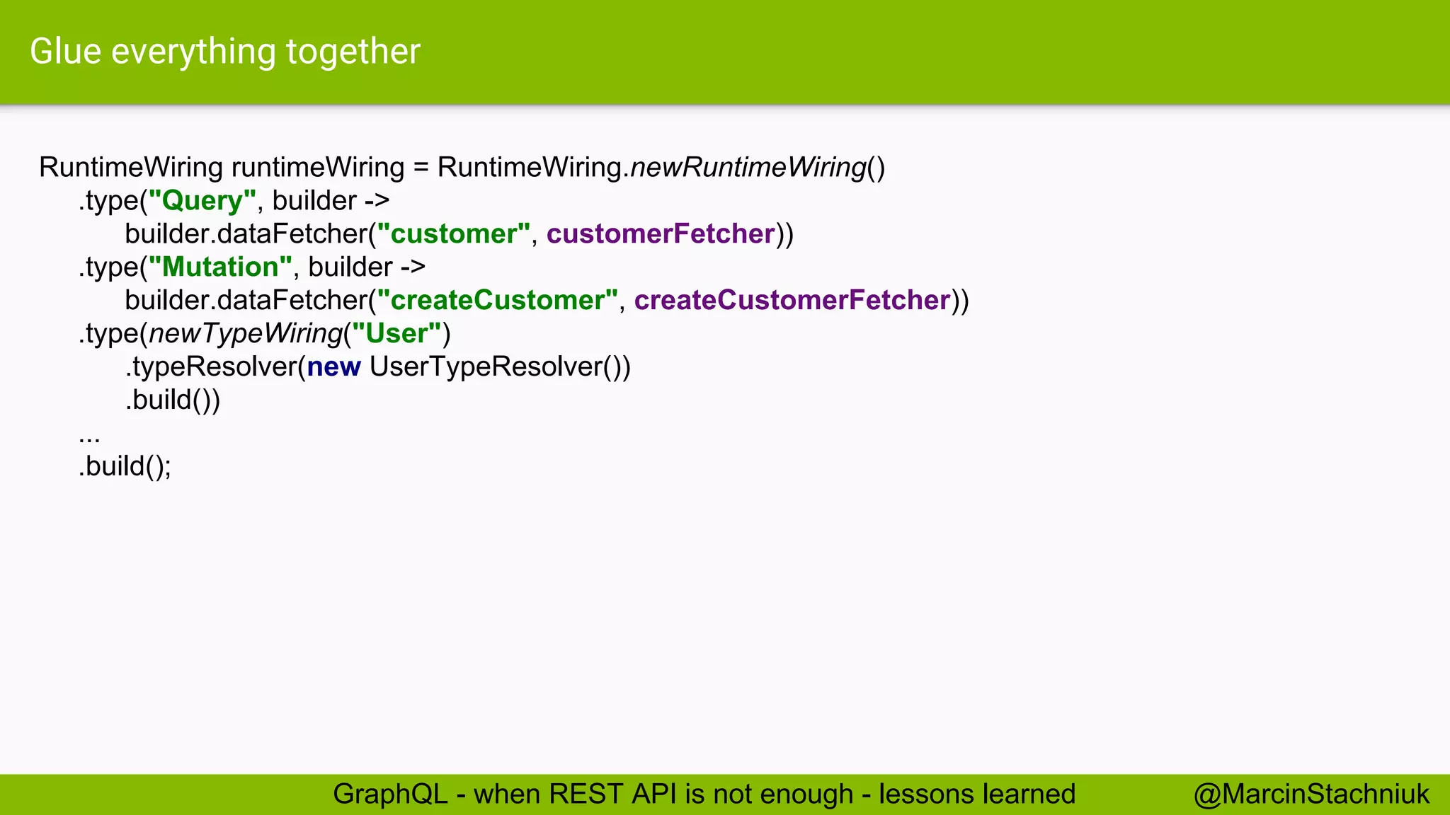 Glue everything together RuntimeWiring runtimeWiring = RuntimeWiring.newRuntimeWiring() .type("Query", builder -> builder.dataFetcher("customer", customerFetcher)) .type("Mutation", builder -> builder.dataFetcher("createCustomer", createCustomerFetcher)) .type(newTypeWiring("User") .typeResolver(new UserTypeResolver()) .build()) ... .build(); @MarcinStachniukGraphQL - when REST API is not enough - lessons learned 