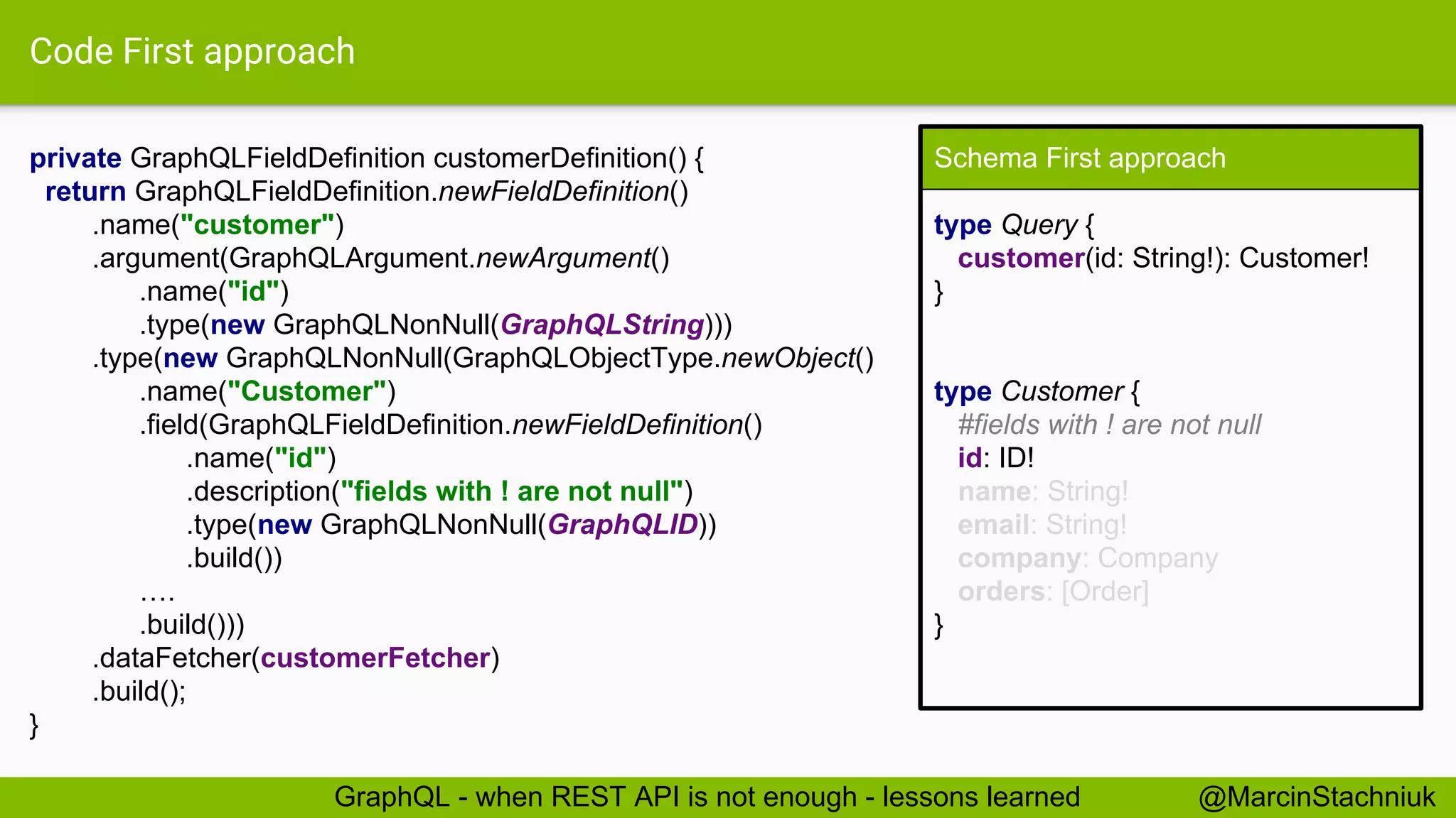Code First approach private GraphQLFieldDefinition customerDefinition() { return GraphQLFieldDefinition.newFieldDefinition() .name("customer") .argument(GraphQLArgument.newArgument() .name("id") .type(new GraphQLNonNull(GraphQLString))) .type(new GraphQLNonNull(GraphQLObjectType.newObject() .name("Customer") .field(GraphQLFieldDefinition.newFieldDefinition() .name("id") .description("fields with ! are not null") .type(new GraphQLNonNull(GraphQLID)) .build()) …. .build())) .dataFetcher(customerFetcher) .build(); } Schema First approach type Query { customer(id: String!): Customer! } type Customer { #fields with ! are not null id: ID! name: String! email: String! company: Company orders: [Order] } @MarcinStachniukGraphQL - when REST API is not enough - lessons learned 