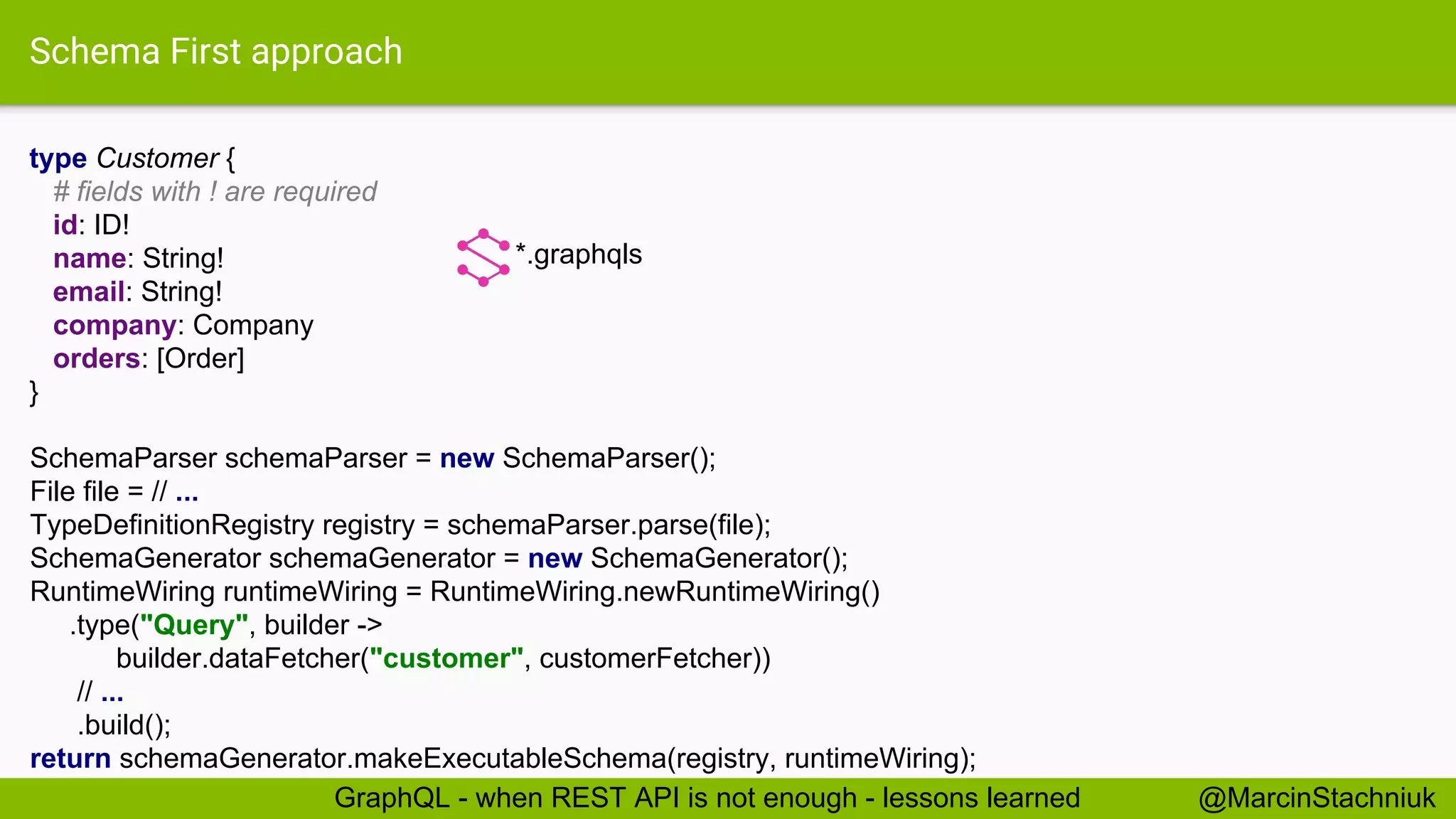 Schema First approach type Customer { # fields with ! are required id: ID! name: String! email: String! company: Company orders: [Order] } *.graphqls SchemaParser schemaParser = new SchemaParser(); File file = // ... TypeDefinitionRegistry registry = schemaParser.parse(file); SchemaGenerator schemaGenerator = new SchemaGenerator(); RuntimeWiring runtimeWiring = RuntimeWiring.newRuntimeWiring() .type("Query", builder -> builder.dataFetcher("customer", customerFetcher)) // ... .build(); return schemaGenerator.makeExecutableSchema(registry, runtimeWiring); @MarcinStachniukGraphQL - when REST API is not enough - lessons learned 