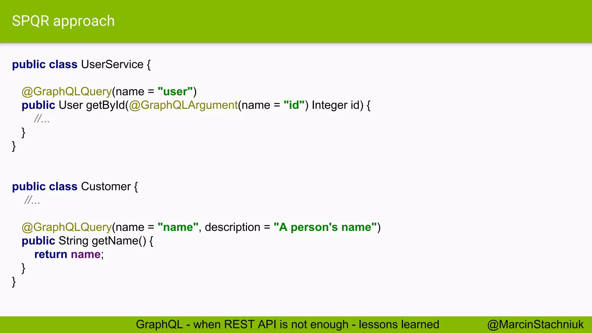 SPQR approach public class UserService { @GraphQLQuery(name = "user") public User getById(@GraphQLArgument(name = "id") Integer id) { //... } } public class Customer { //... @GraphQLQuery(name = "name", description = "A person's name") public String getName() { return name; } } @MarcinStachniukGraphQL - when REST API is not enough - lessons learned 