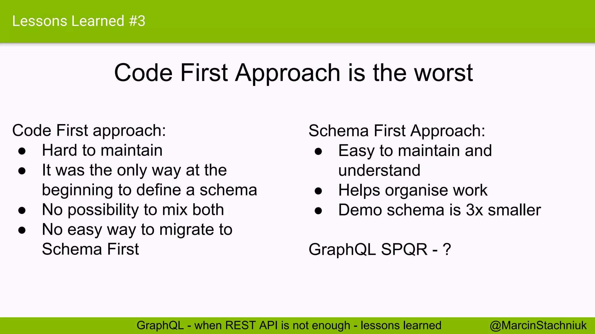 Lessons Learned #3 Code First Approach is the worst Schema First Approach: ● Easy to maintain and understand ● Helps organise work ● Demo schema is 3x smaller GraphQL SPQR - ? Code First approach: ● Hard to maintain ● It was the only way at the beginning to define a schema ● No possibility to mix both ● No easy way to migrate to Schema First @MarcinStachniukGraphQL - when REST API is not enough - lessons learned 