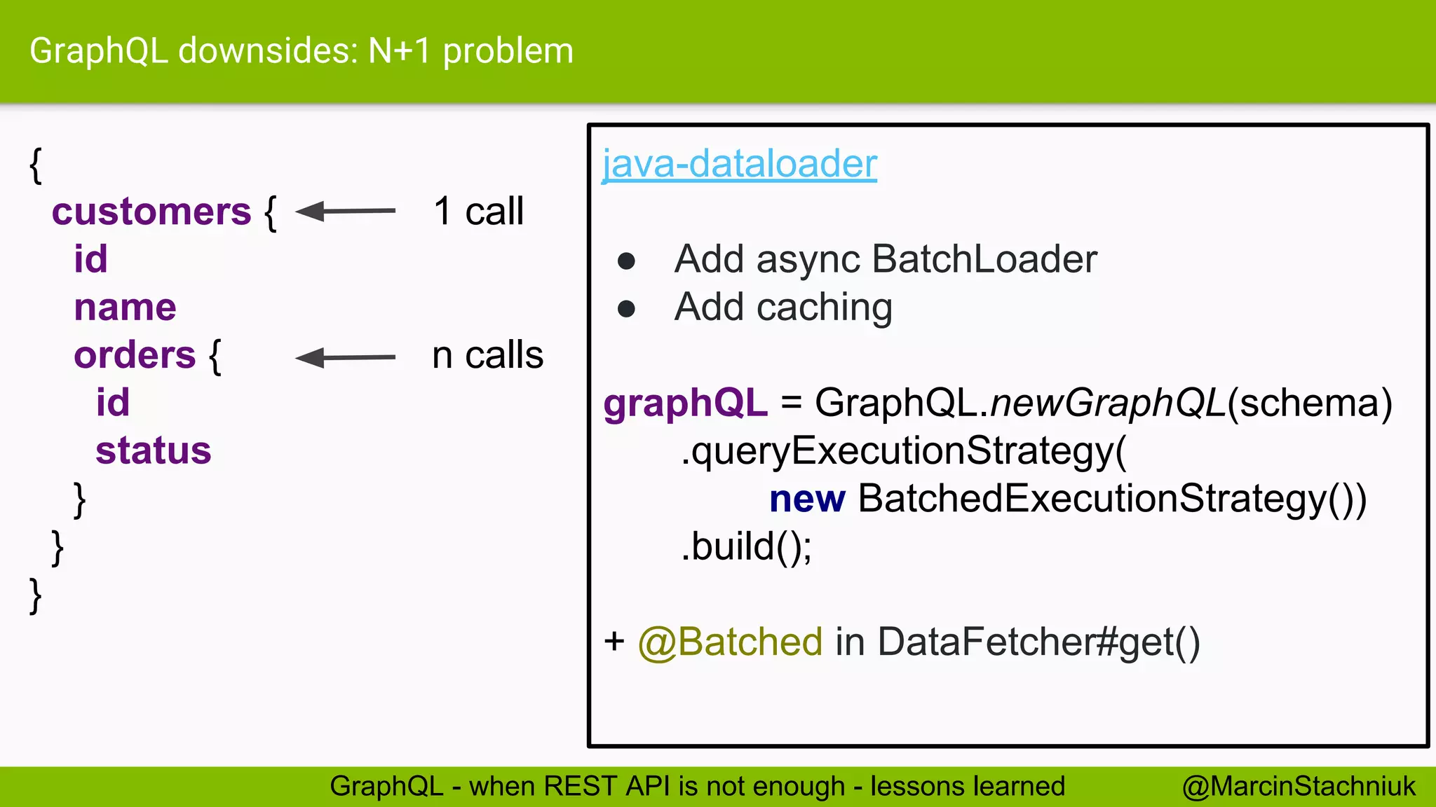 GraphQL downsides: N+1 problem { customers { 1 call id name orders { n calls id status } } } java-dataloader ● Add async BatchLoader ● Add caching @MarcinStachniukGraphQL - when REST API is not enough - lessons learned graphQL = GraphQL.newGraphQL(schema) .queryExecutionStrategy( new BatchedExecutionStrategy()) .build(); + @Batched in DataFetcher#get() 