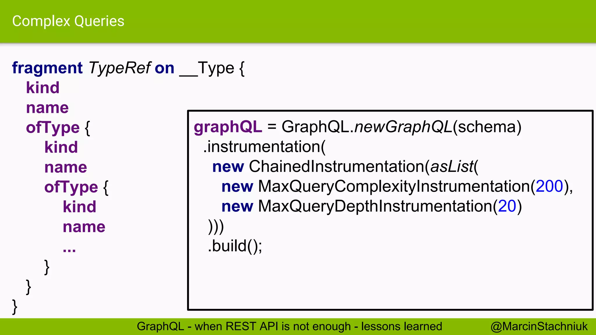 Complex Queries fragment TypeRef on __Type { kind name ofType { kind name ofType { kind name ... } } } @MarcinStachniukGraphQL - when REST API is not enough - lessons learned graphQL = GraphQL.newGraphQL(schema) .instrumentation( new ChainedInstrumentation(asList( new MaxQueryComplexityInstrumentation(200), new MaxQueryDepthInstrumentation(20) ))) .build(); 