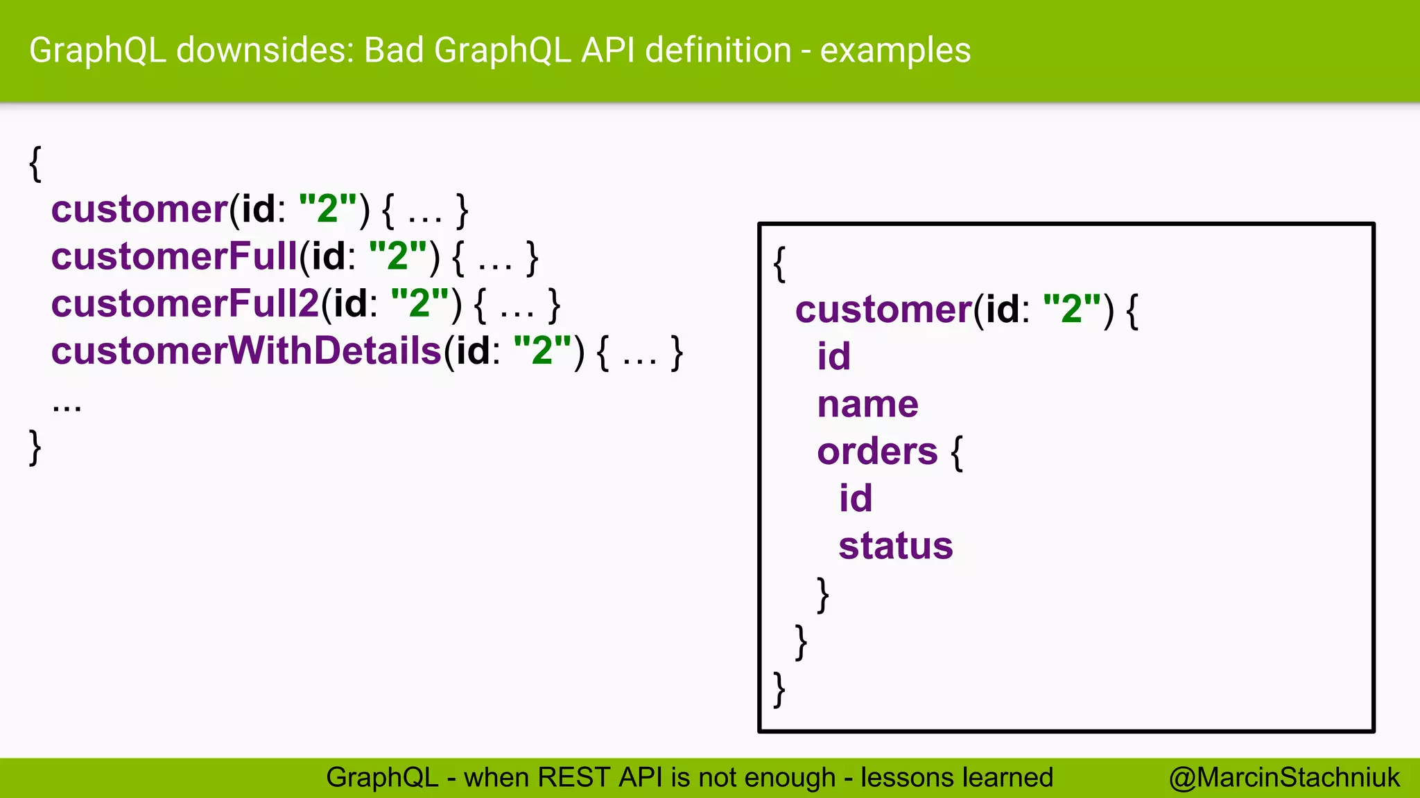 GraphQL downsides: Bad GraphQL API definition - examples { customer(id: "2") { … } customerFull(id: "2") { … } customerFull2(id: "2") { … } customerWithDetails(id: "2") { … } ... } @MarcinStachniukGraphQL - when REST API is not enough - lessons learned { customer(id: "2") { id name orders { id status } } } 