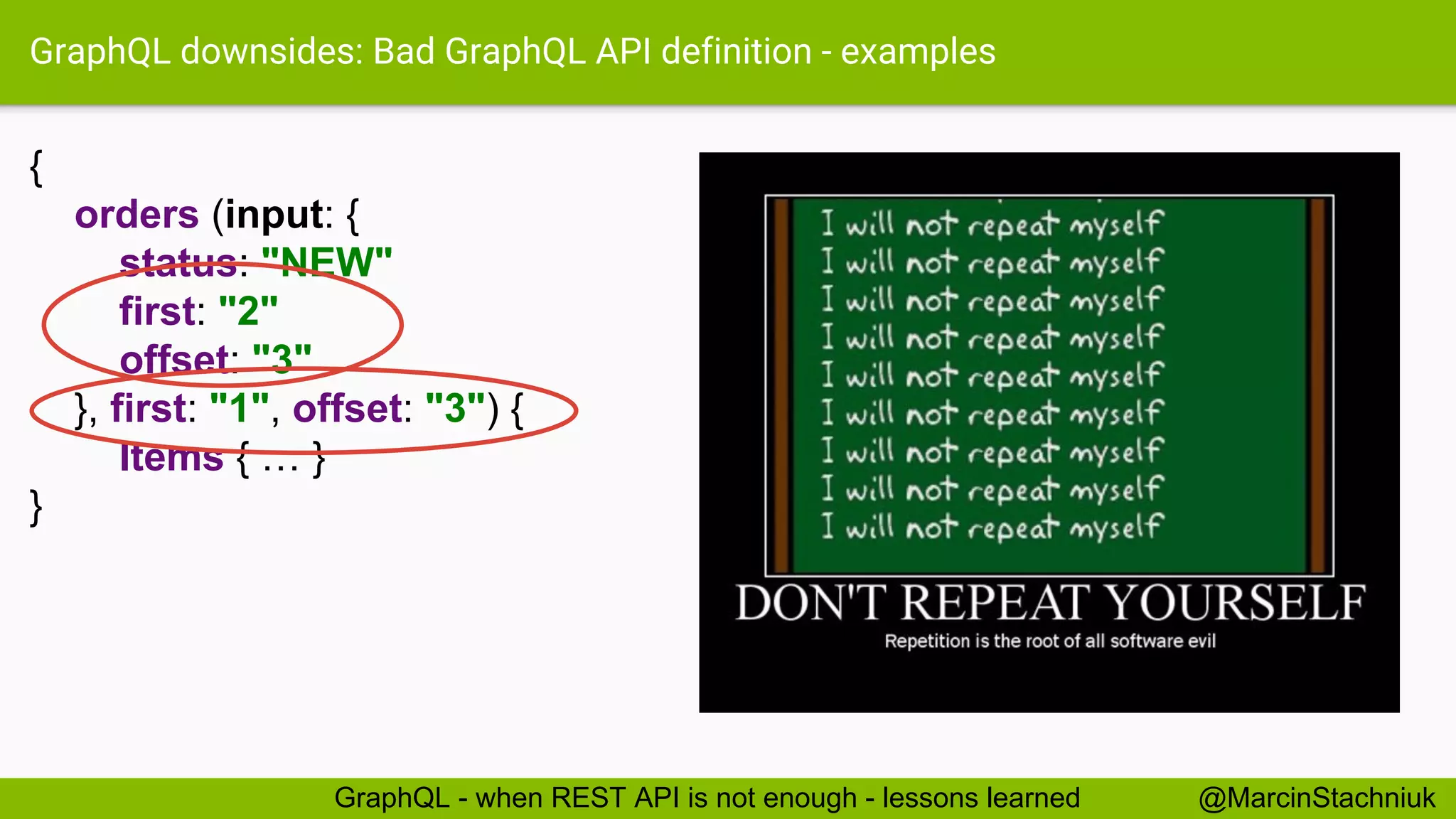 GraphQL downsides: Bad GraphQL API definition - examples { orders (input: { status: "NEW" first: "2" offset: "3" }, first: "1", offset: "3") { Items { … } } @MarcinStachniukGraphQL - when REST API is not enough - lessons learned 