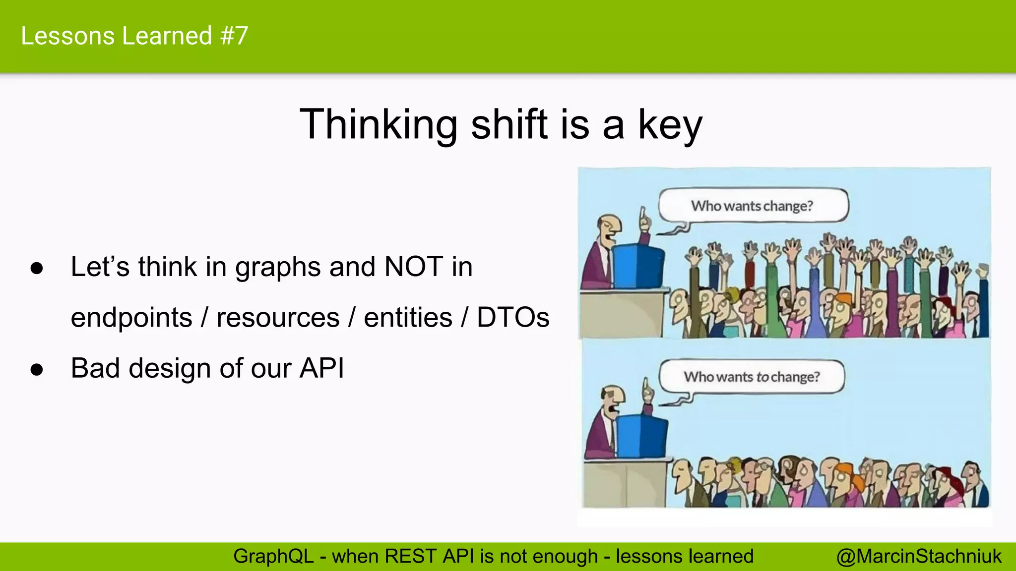 Lessons Learned #7 Thinking shift is a key @MarcinStachniukGraphQL - when REST API is not enough - lessons learned ● Let’s think in graphs and NOT in endpoints / resources / entities / DTOs ● Bad design of our API 