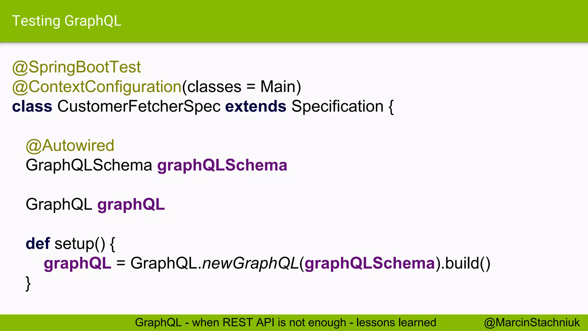Testing GraphQL @SpringBootTest @ContextConfiguration(classes = Main) class CustomerFetcherSpec extends Specification { @Autowired GraphQLSchema graphQLSchema GraphQL graphQL def setup() { graphQL = GraphQL.newGraphQL(graphQLSchema).build() } @MarcinStachniukGraphQL - when REST API is not enough - lessons learned 