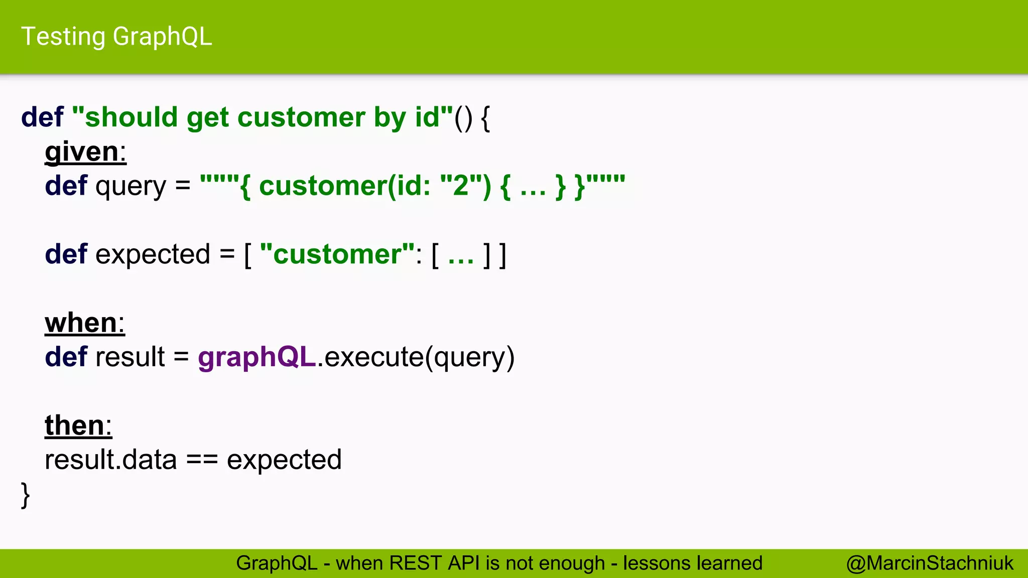 Testing GraphQL def "should get customer by id"() { given: def query = """{ customer(id: "2") { … } }""" def expected = [ "customer": [ … ] ] when: def result = graphQL.execute(query) then: result.data == expected } @MarcinStachniukGraphQL - when REST API is not enough - lessons learned 