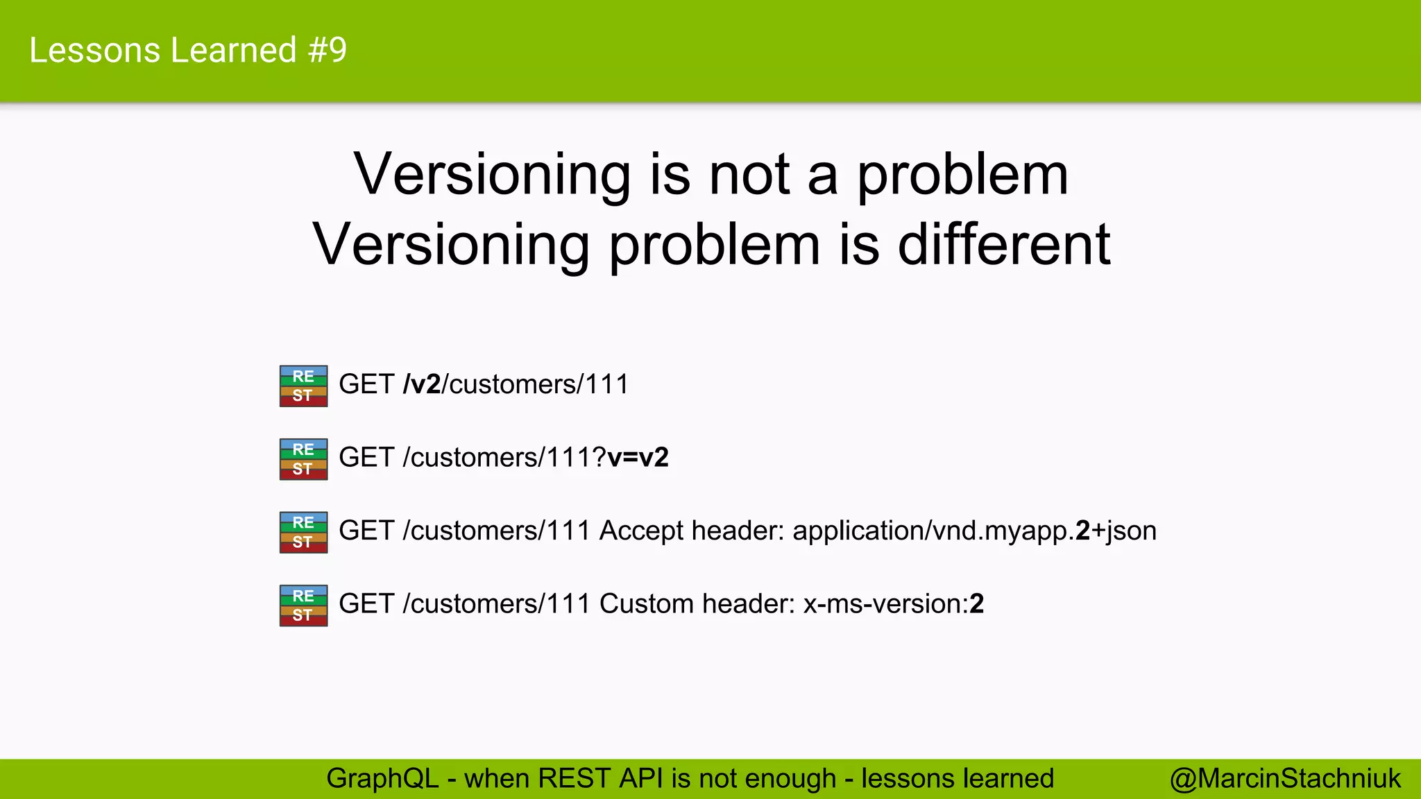 Lessons Learned #9 Versioning is not a problem @MarcinStachniukGraphQL - when REST API is not enough - lessons learned GET /v2/customers/111RE ST GET /customers/111?v=v2RE ST GET /customers/111 Accept header: application/vnd.myapp.2+jsonRE ST GET /customers/111 Custom header: x-ms-version:2RE ST Versioning problem is different 