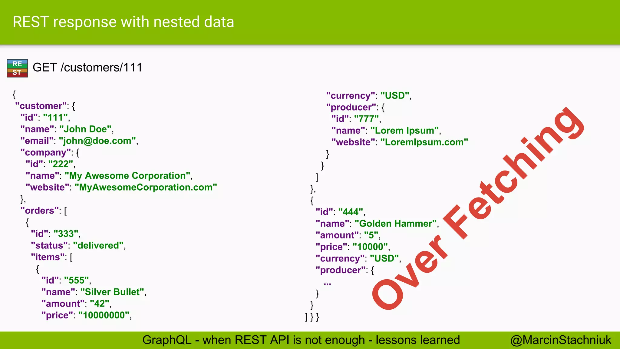 REST response with nested data GET /customers/111 { "customer": { "id": "111", "name": "John Doe", "email": "john@doe.com", "company": { "id": "222", "name": "My Awesome Corporation", "website": "MyAwesomeCorporation.com" }, "orders": [ { "id": "333", "status": "delivered", "items": [ { "id": "555", "name": "Silver Bullet", "amount": "42", "price": "10000000", "currency": "USD", "producer": { "id": "777", "name": "Lorem Ipsum", "website": "LoremIpsum.com" } } ] }, { "id": "444", "name": "Golden Hammer", "amount": "5", "price": "10000", "currency": "USD", "producer": { ... } } ] } } RE ST @MarcinStachniukGraphQL - when REST API is not enough - lessons learned O verFetching 