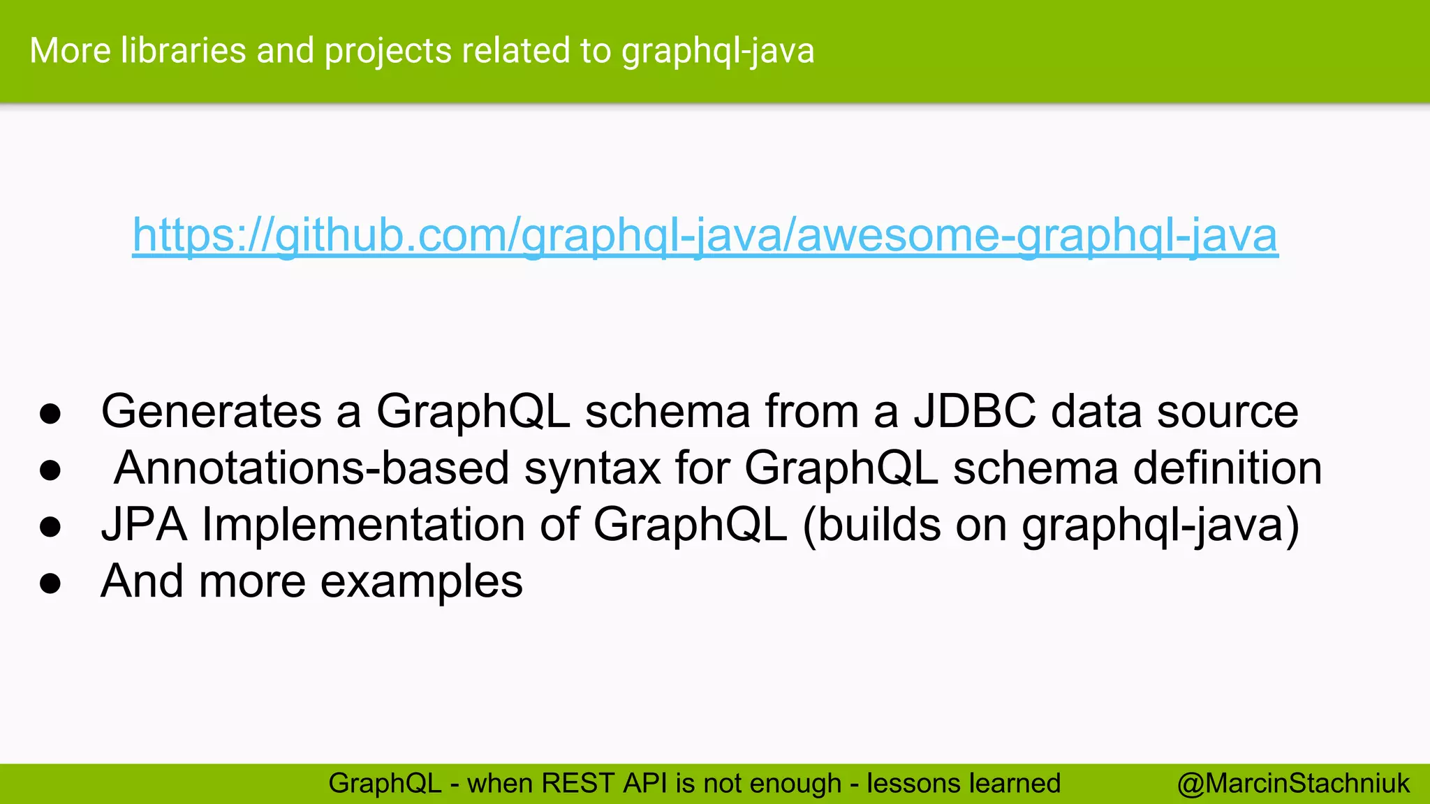More libraries and projects related to graphql-java https://github.com/graphql-java/awesome-graphql-java @MarcinStachniukGraphQL - when REST API is not enough - lessons learned ● Generates a GraphQL schema from a JDBC data source ● Annotations-based syntax for GraphQL schema definition ● JPA Implementation of GraphQL (builds on graphql-java) ● And more examples 