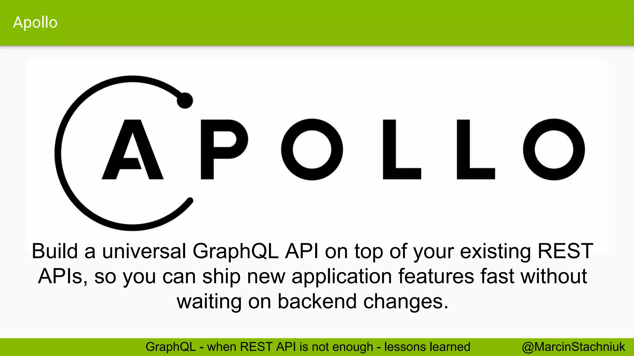 Apollo @MarcinStachniukGraphQL - when REST API is not enough - lessons learned Build a universal GraphQL API on top of your existing REST APIs, so you can ship new application features fast without waiting on backend changes. 