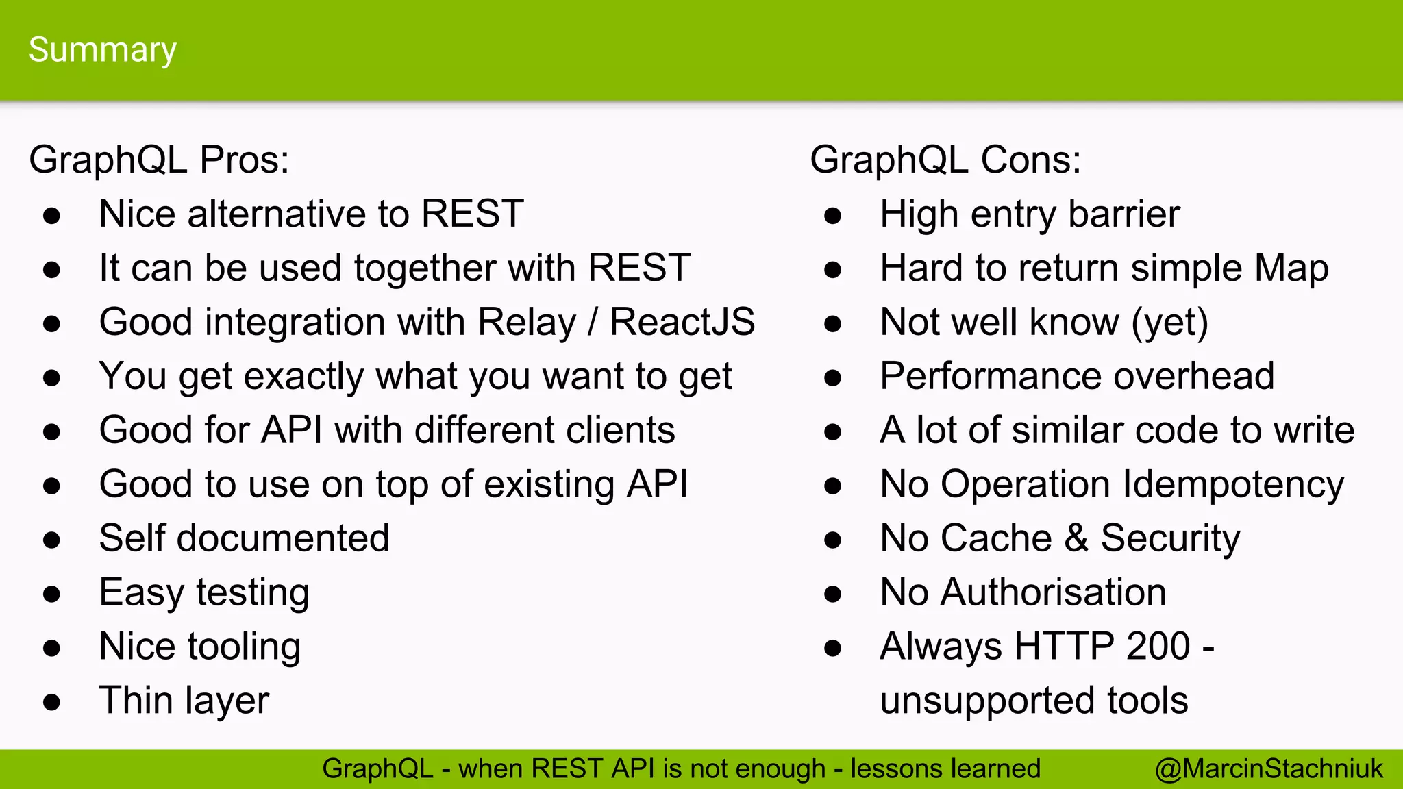 Summary GraphQL Pros: ● Nice alternative to REST ● It can be used together with REST ● Good integration with Relay / ReactJS ● You get exactly what you want to get ● Good for API with different clients ● Good to use on top of existing API ● Self documented ● Easy testing ● Nice tooling ● Thin layer GraphQL Cons: ● High entry barrier ● Hard to return simple Map ● Not well know (yet) ● Performance overhead ● A lot of similar code to write ● No Operation Idempotency ● No Cache & Security ● No Authorisation ● Always HTTP 200 - unsupported tools @MarcinStachniukGraphQL - when REST API is not enough - lessons learned 