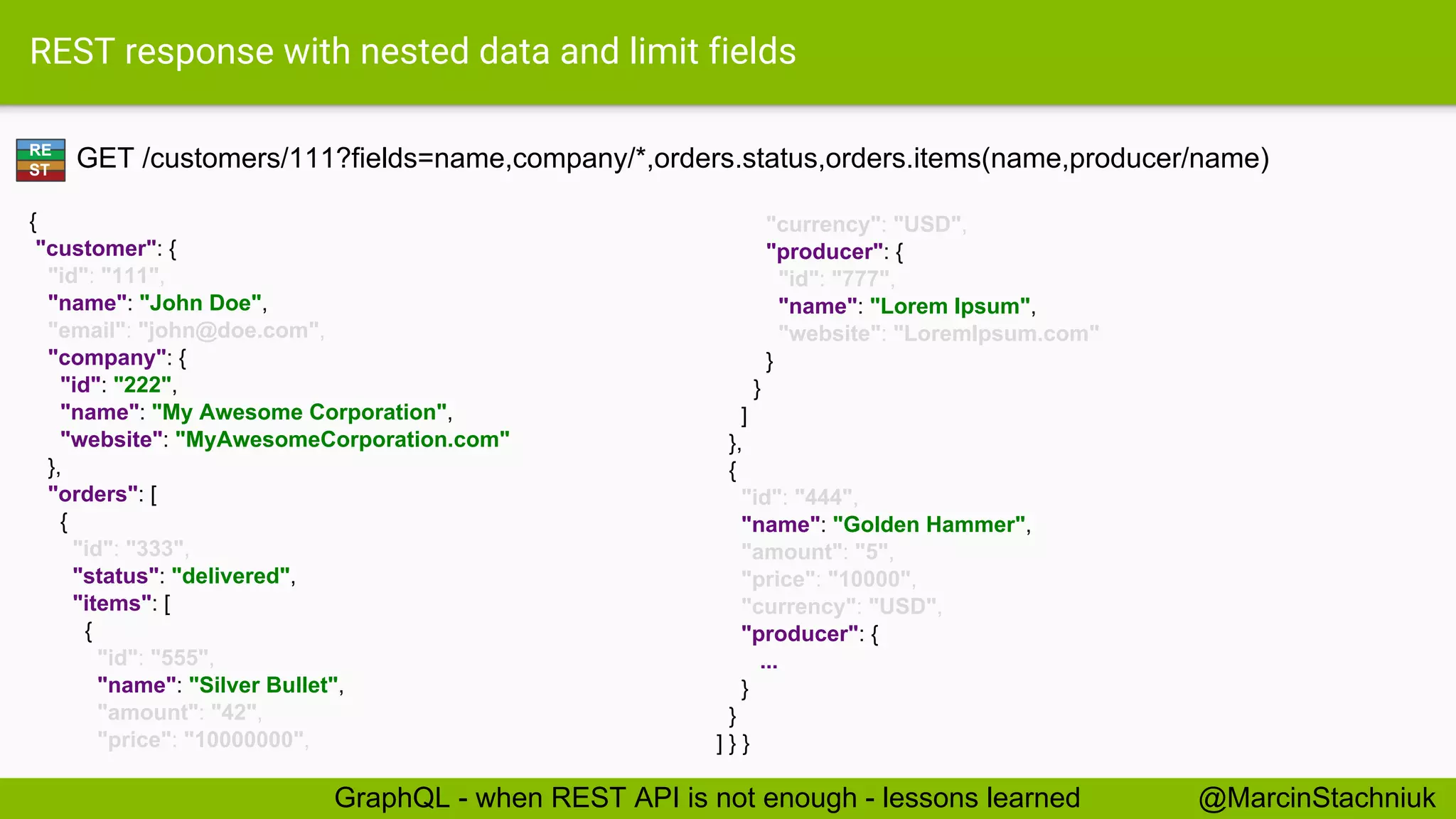 REST response with nested data and limit fields GET /customers/111?fields=name,company/*,orders.status,orders.items(name,producer/name) { "customer": { "id": "111", "name": "John Doe", "email": "john@doe.com", "company": { "id": "222", "name": "My Awesome Corporation", "website": "MyAwesomeCorporation.com" }, "orders": [ { "id": "333", "status": "delivered", "items": [ { "id": "555", "name": "Silver Bullet", "amount": "42", "price": "10000000", "currency": "USD", "producer": { "id": "777", "name": "Lorem Ipsum", "website": "LoremIpsum.com" } } ] }, { "id": "444", "name": "Golden Hammer", "amount": "5", "price": "10000", "currency": "USD", "producer": { ... } } ] } } RE ST @MarcinStachniukGraphQL - when REST API is not enough - lessons learned 